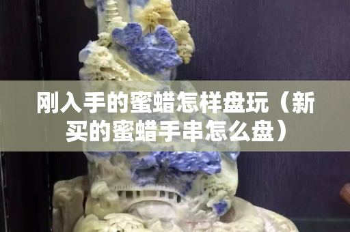 刚入手的蜜蜡怎样盘玩（新买的蜜蜡手串怎么盘）