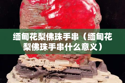 缅甸花梨佛珠手串（缅甸花梨佛珠手串什么意义）