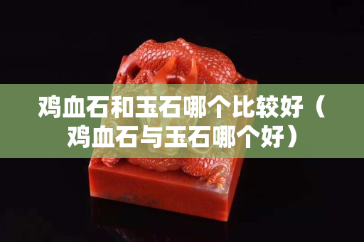 鸡血石和玉石哪个比较好（鸡血石与玉石哪个好）