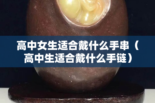 高中女生适合戴什么手串（高中生适合戴什么手链）
