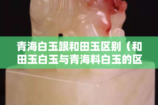 青海白玉跟和田玉区别（和田玉白玉与青海料白玉的区别）
