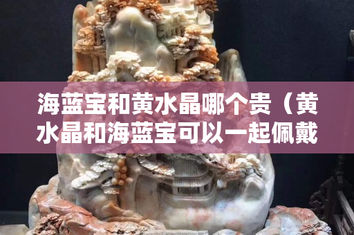 海蓝宝和黄水晶哪个贵（黄水晶和海蓝宝可以一起佩戴吗）