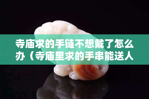 寺庙求的手链不想戴了怎么办（寺庙里求的手串能送人吗）