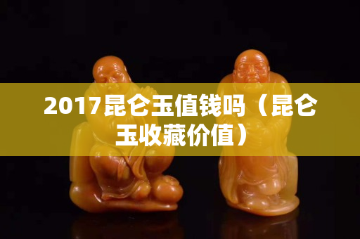 2017昆仑玉值钱吗（昆仑玉收藏价值）