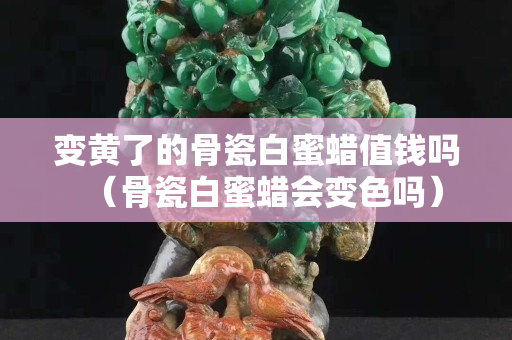 变黄了的骨瓷白蜜蜡值钱吗（骨瓷白蜜蜡会变色吗）