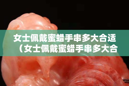 女士佩戴蜜蜡手串多大合适（女士佩戴蜜蜡手串多大合适呢）
