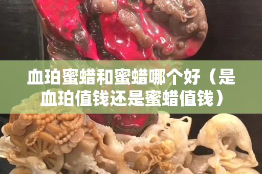 血珀蜜蜡和蜜蜡哪个好（是血珀值钱还是蜜蜡值钱）