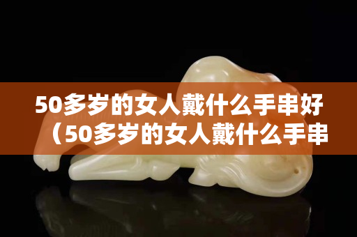 50多岁的女人戴什么手串好（50多岁的女人戴什么手串好呢）