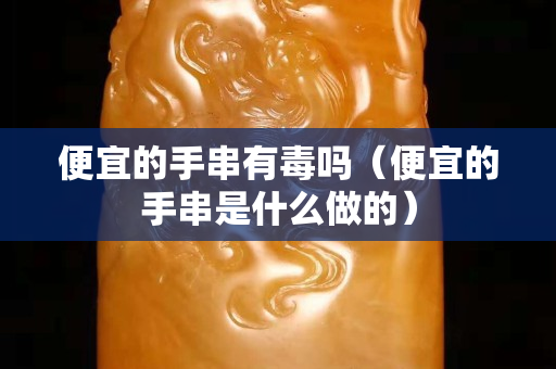 便宜的手串有毒吗（便宜的手串是什么做的）