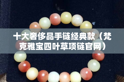 十大奢侈品手链经典款（梵克雅宝四叶草项链官网）