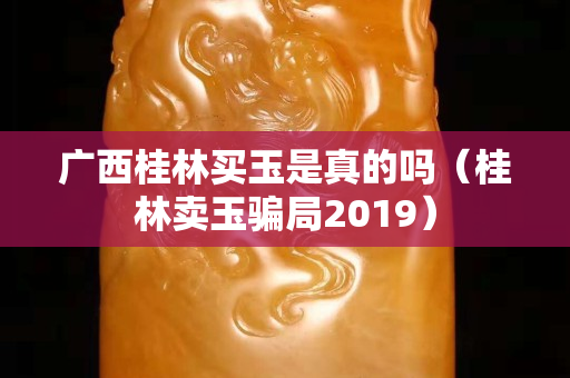 广西桂林买玉是真的吗（桂林卖玉骗局2019）
