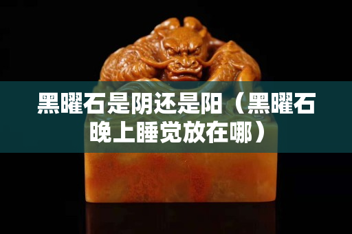 黑曜石是阴还是阳（黑曜石晚上睡觉放在哪）