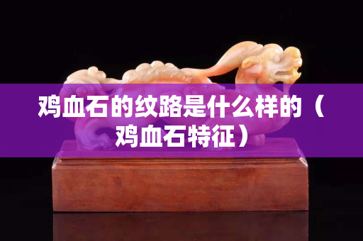 鸡血石的纹路是什么样的（鸡血石特征）