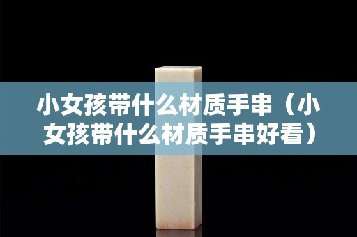 小女孩带什么材质手串（小女孩带什么材质手串好看）