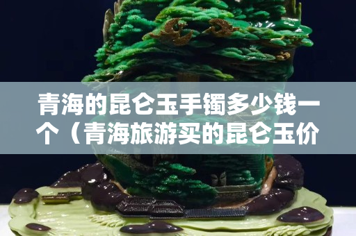 青海的昆仑玉手镯多少钱一个（青海旅游买的昆仑玉价格贵吗）
