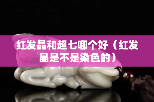 红发晶和超七哪个好（红发晶是不是染色的）