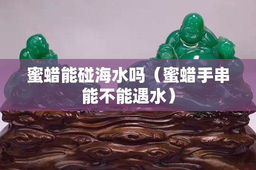 蜜蜡能碰海水吗（蜜蜡手串能不能遇水）