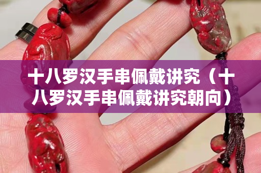 十八罗汉手串佩戴讲究（十八罗汉手串佩戴讲究朝向）