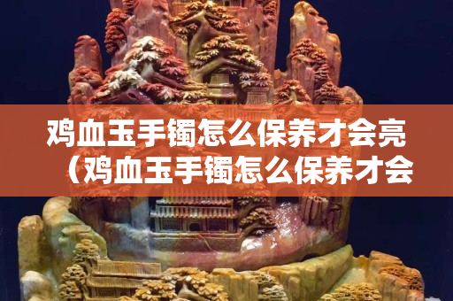 鸡血玉手镯怎么保养才会亮（鸡血玉手镯怎么保养才会亮呢）
