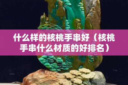什么样的核桃手串好（核桃手串什么材质的好排名）