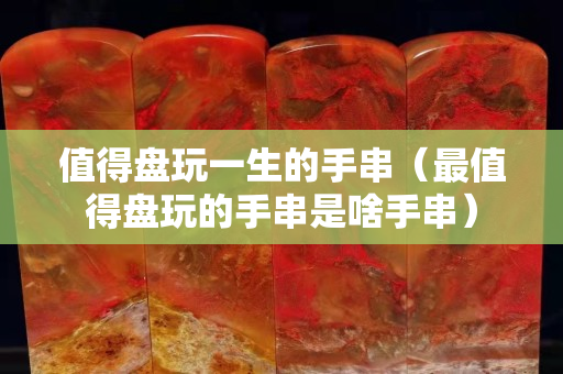 值得盘玩一生的手串（最值得盘玩的手串是啥手串）