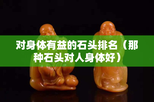 对身体有益的石头排名（那种石头对人身体好）