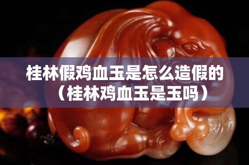 桂林假鸡血玉是怎么造假的（桂林鸡血玉是玉吗）