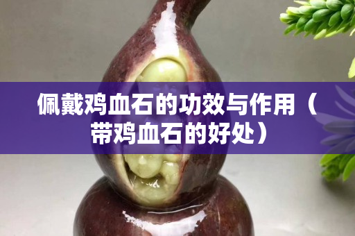 佩戴鸡血石的功效与作用（带鸡血石的好处）