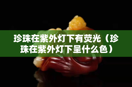 珍珠在紫外灯下有荧光（珍珠在紫外灯下呈什么色）