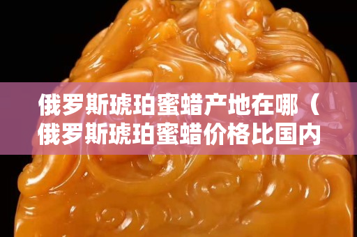 俄罗斯琥珀蜜蜡产地在哪（俄罗斯琥珀蜜蜡价格比国内贵吗？）