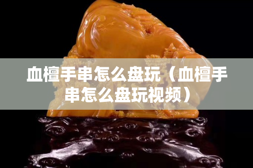 血檀手串怎么盘玩（血檀手串怎么盘玩视频）