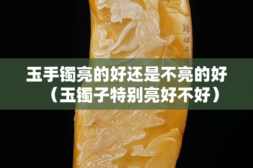 玉手镯亮的好还是不亮的好（玉镯子特别亮好不好）