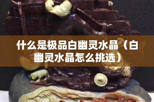 什么是极品白幽灵水晶（白幽灵水晶怎么挑选）