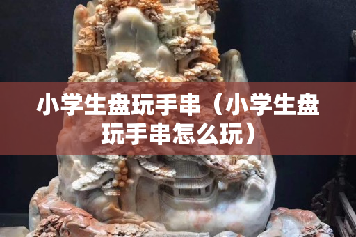 小学生盘玩手串（小学生盘玩手串怎么玩）