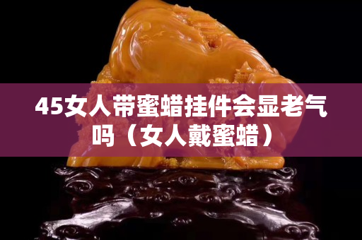 45女人带蜜蜡挂件会显老气吗（女人戴蜜蜡）