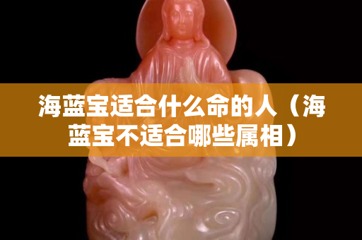 海蓝宝适合什么命的人（海蓝宝不适合哪些属相）