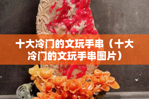 十大冷门的文玩手串（十大冷门的文玩手串图片）
