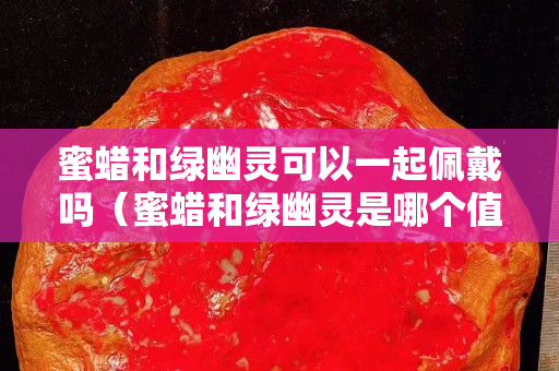 蜜蜡和绿幽灵可以一起佩戴吗（蜜蜡和绿幽灵是哪个值钱）