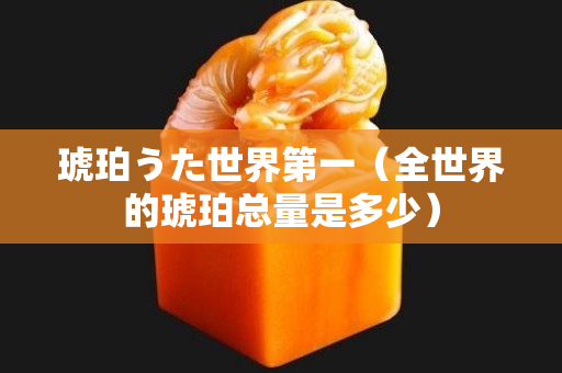 琥珀うた世界第一（全世界的琥珀总量是多少）