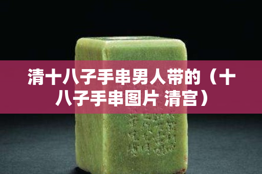 清十八子手串男人带的（十八子手串图片 清宫）