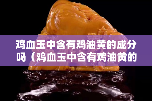 鸡血玉中含有鸡油黄的成分吗（鸡血玉中含有鸡油黄的成分吗是真的吗）