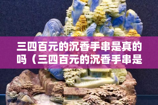 三四百元的沉香手串是真的吗（三四百元的沉香手串是真的吗沉香手串辨别方法）