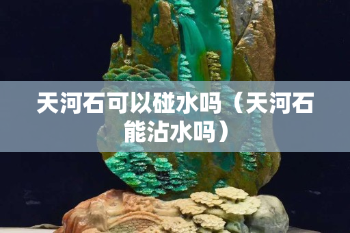 天河石可以碰水吗（天河石能沾水吗）