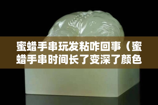 蜜蜡手串玩发粘咋回事（蜜蜡手串时间长了变深了颜色）