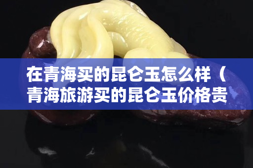 在青海买的昆仑玉怎么样（青海旅游买的昆仑玉价格贵吗）