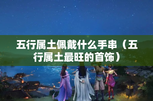 五行属土佩戴什么手串（五行属土最旺的首饰）