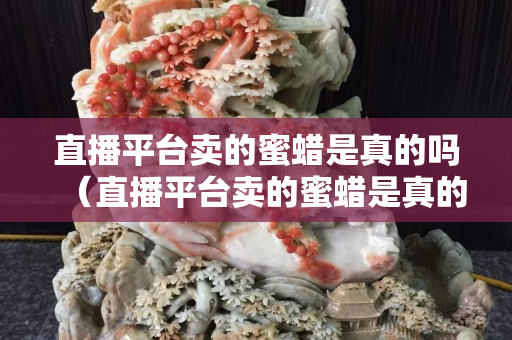 直播平台卖的蜜蜡是真的吗（直播平台卖的蜜蜡是真的吗吗）