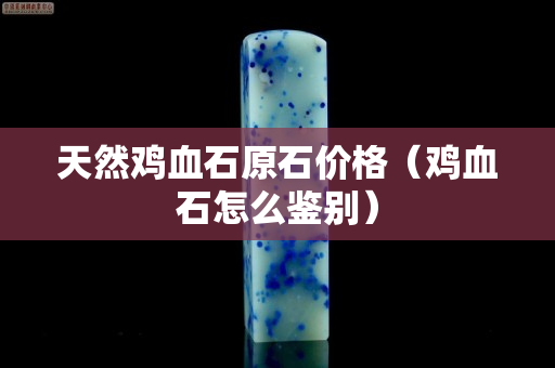 天然鸡血石原石价格（鸡血石怎么鉴别）