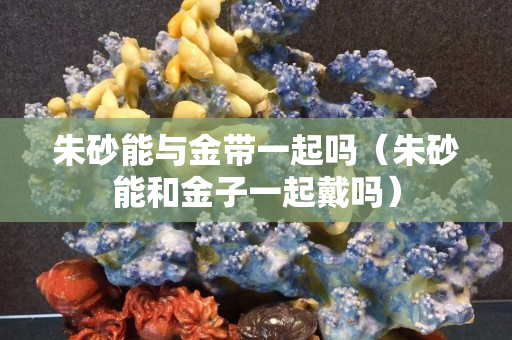 朱砂能与金带一起吗（朱砂能和金子一起戴吗）
