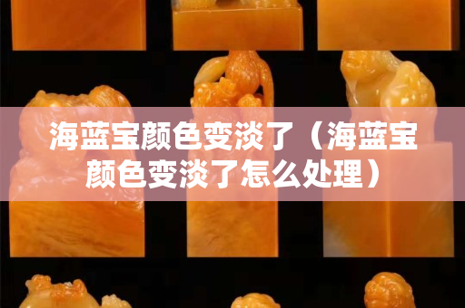海蓝宝颜色变淡了（海蓝宝颜色变淡了怎么处理）